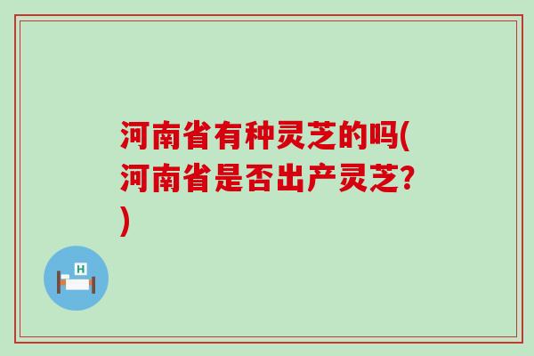 河南省有种灵芝的吗(河南省是否出产灵芝？)