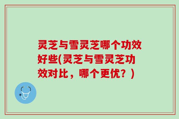 灵芝与雪灵芝哪个功效好些(灵芝与雪灵芝功效对比，哪个更优？)