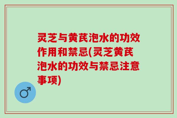 灵芝与黄芪泡水的功效作用和禁忌(灵芝黄芪泡水的功效与禁忌注意事项)