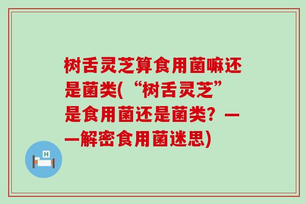 树舌灵芝算食用菌嘛还是菌类(“树舌灵芝”是食用菌还是菌类？——解密食用菌迷思)