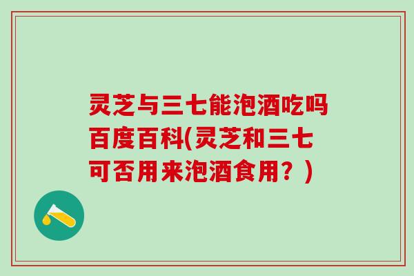 灵芝与三七能泡酒吃吗百度百科(灵芝和三七可否用来泡酒食用?) 灵芝与三七能泡酒吃吗百度百科(灵芝和三七可否用来泡酒食用?)