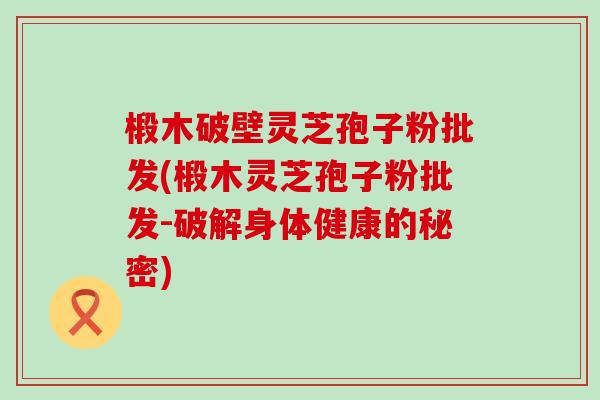 椴木破壁灵芝孢子粉批发(椴木灵芝孢子粉批发-破解身体健康的秘密)