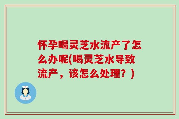 怀孕喝灵芝水流产了怎么办呢(喝灵芝水导致流产，该怎么处理？)