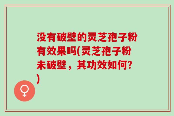 没有破壁的灵芝孢子粉有效果吗(灵芝孢子粉未破壁，其功效如何？)