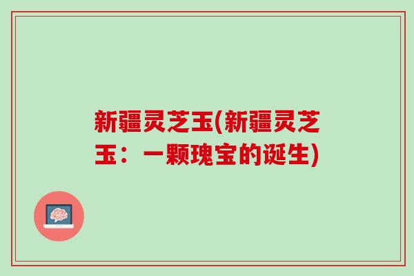 新疆灵芝玉(新疆灵芝玉：一颗瑰宝的诞生)