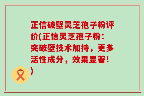 正信破壁灵芝孢子粉评价(正信灵芝孢子粉：突破壁技术加持，更多活性成分，效果显著！)