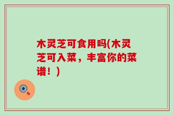 木灵芝可食用吗(木灵芝可入菜，丰富你的菜谱！)