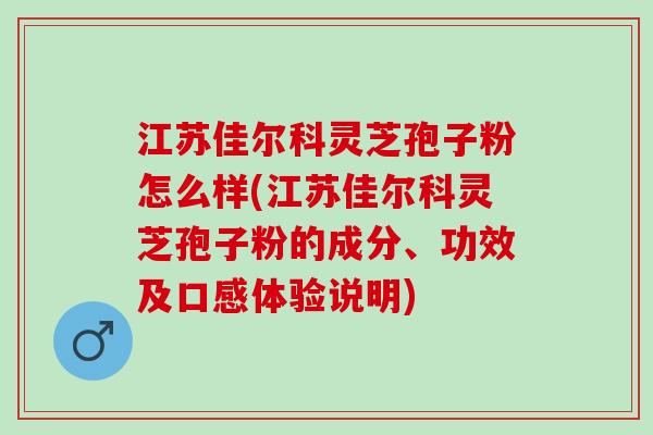 江苏佳尔科灵芝孢子粉怎么样(江苏佳尔科灵芝孢子粉的成分、功效及口感体验说明)