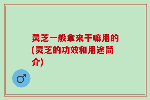 灵芝一般拿来干嘛用的(灵芝的功效和用途简介)
