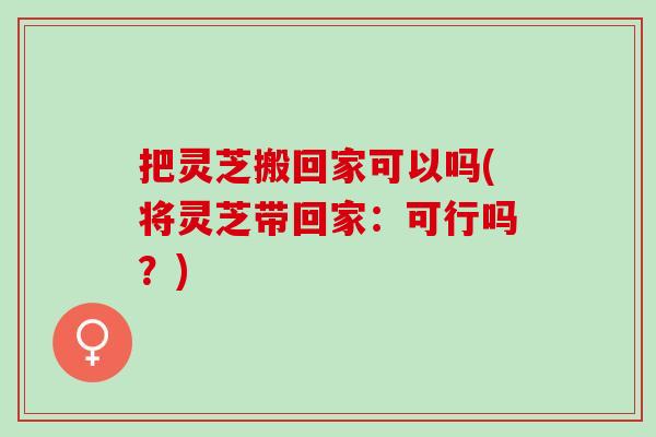 把灵芝搬回家可以吗(将灵芝带回家：可行吗？)