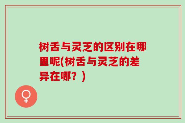 树舌与灵芝的区别在哪里呢(树舌与灵芝的差异在哪？)