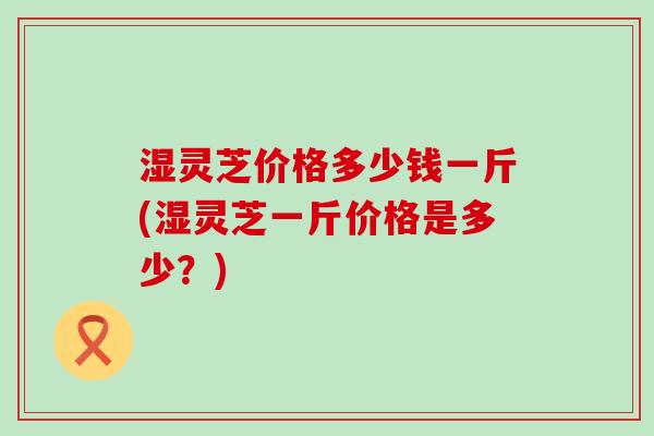 湿灵芝价格多少钱一斤(湿灵芝一斤价格是多少？)