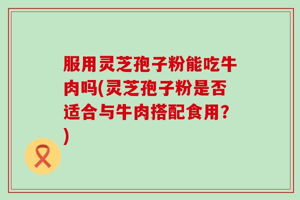服用灵芝孢子粉能吃牛肉吗(灵芝孢子粉是否适合与牛肉搭配食用？)