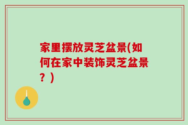家里摆放灵芝盆景(如何在家中装饰灵芝盆景?) 家里摆放灵芝盆景(如何在家中装饰灵芝盆景?)