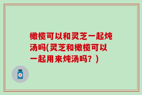 橄榄可以和灵芝一起炖汤吗(灵芝和橄榄可以一起用来炖汤吗？)