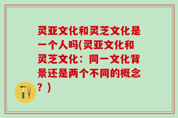 灵亚文化和灵芝文化是一个人吗(灵亚文化和灵芝文化：同一文化背景还是两个不同的概念？)