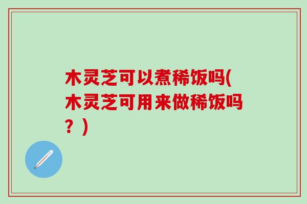 木灵芝可以煮稀饭吗(木灵芝可用来做稀饭吗？)
