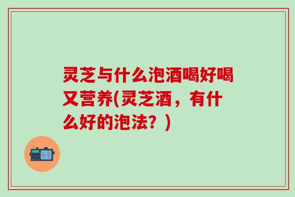 灵芝与什么泡酒喝好喝又营养(灵芝酒，有什么好的泡法？)