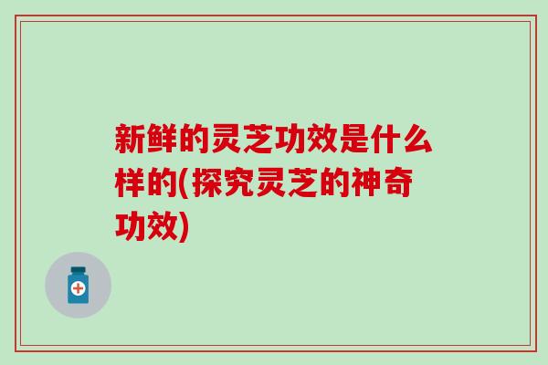 新鲜的灵芝功效是什么样的(探究灵芝的神奇功效)