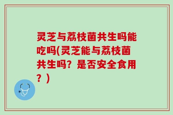 灵芝与荔枝菌共生吗能吃吗(灵芝能与荔枝菌共生吗？是否安全食用？)