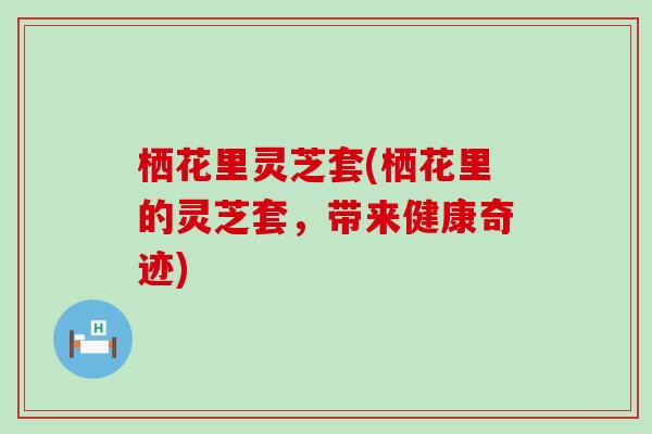 栖花里灵芝套(栖花里的灵芝套，带来健康奇迹)
