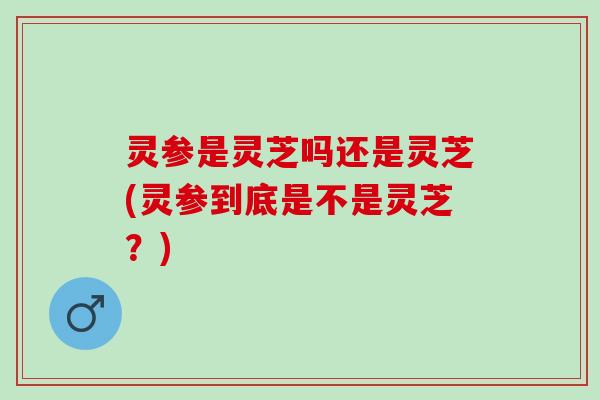 灵参是灵芝吗还是灵芝(灵参到底是不是灵芝？)