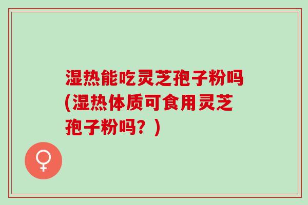 湿热能吃灵芝孢子粉吗(湿热体质可食用灵芝孢子粉吗？)