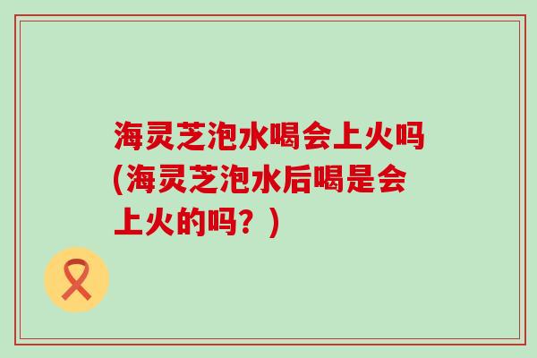 海灵芝泡水喝会上火吗(海灵芝泡水后喝是会上火的吗？)