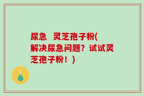 尿急  灵芝孢子粉(解决尿急问题？试试灵芝孢子粉！)