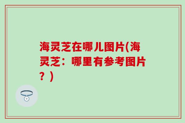 海灵芝在哪儿图片(海灵芝：哪里有参考图片？)