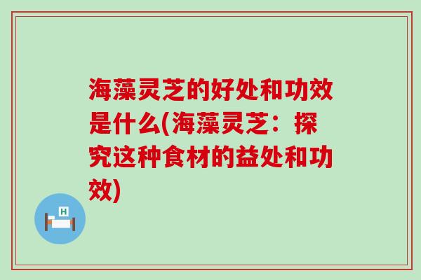 海藻灵芝的好处和功效是什么(海藻灵芝：探究这种食材的益处和功效)