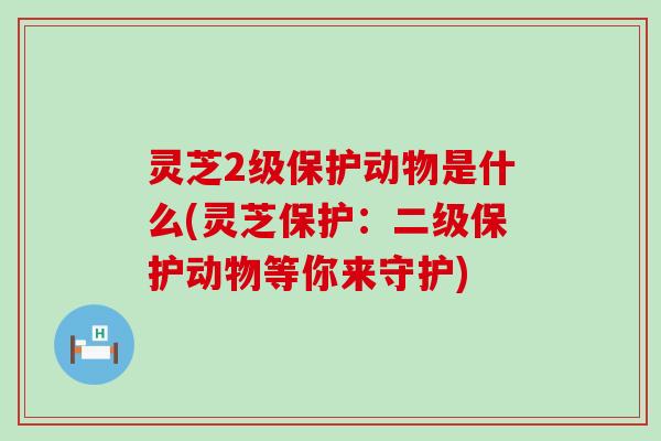 灵芝2级保护动物是什么(灵芝保护：二级保护动物等你来守护)