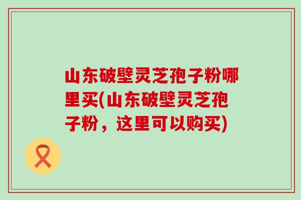 山东破壁灵芝孢子粉哪里买(山东破壁灵芝孢子粉，这里可以购买)