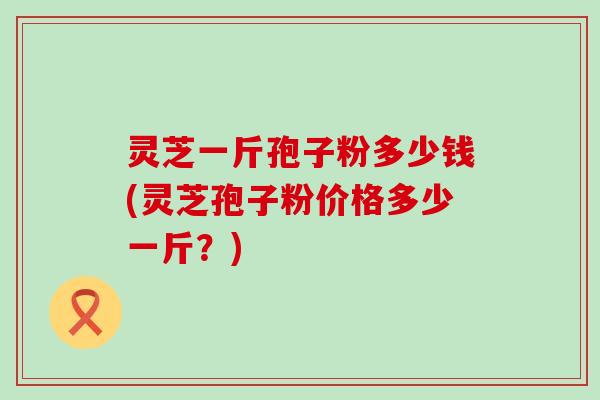 灵芝一斤孢子粉多少钱(灵芝孢子粉价格多少一斤？)
