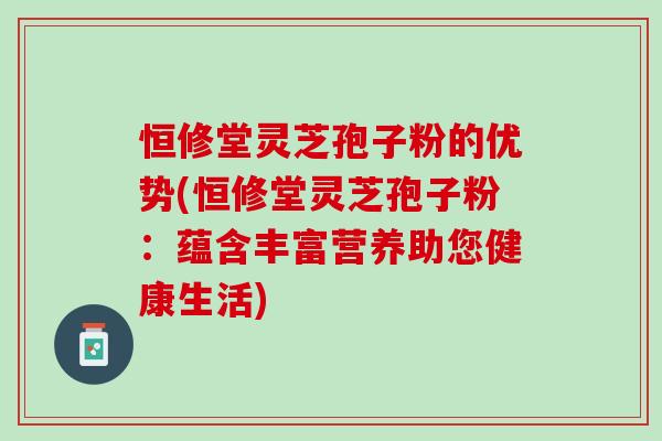 恒修堂灵芝孢子粉的优势(恒修堂灵芝孢子粉：蕴含丰富营养助您健康生活)