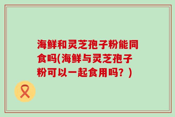 海鲜和灵芝孢子粉能同食吗(海鲜与灵芝孢子粉可以一起食用吗？)