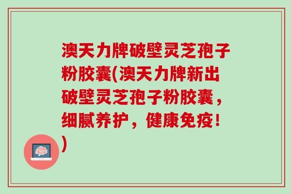 澳天力牌破壁灵芝孢子粉胶囊(澳天力牌新出破壁灵芝孢子粉胶囊，细腻养护，健康免疫！)