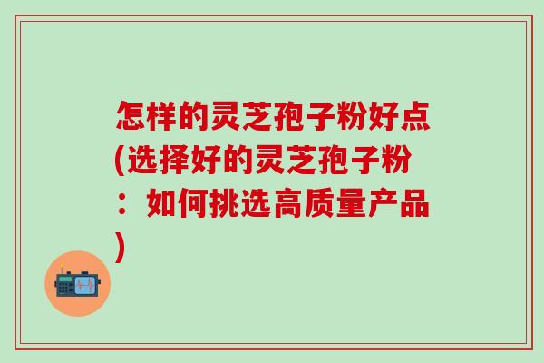 怎样的灵芝孢子粉好点(选择好的灵芝孢子粉：如何挑选高质量产品)