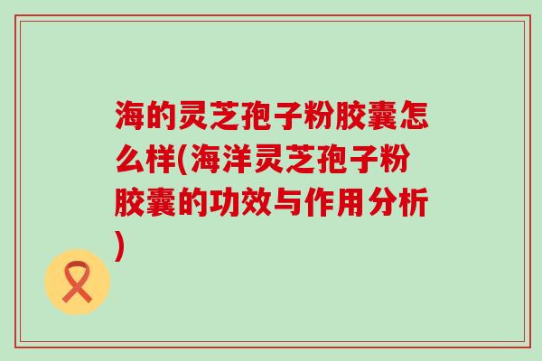 海的灵芝孢子粉胶囊怎么样(海洋灵芝孢子粉胶囊的功效与作用分析) 海的灵芝孢子粉胶囊怎么样(海洋灵芝孢子粉胶囊的功效与作用分析)