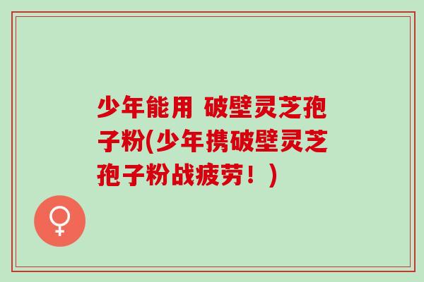 少年能用 破壁灵芝孢子粉(少年携破壁灵芝孢子粉战疲劳!) 少年能用 破壁灵芝孢子粉(少年携破壁灵芝孢子粉战疲劳!)