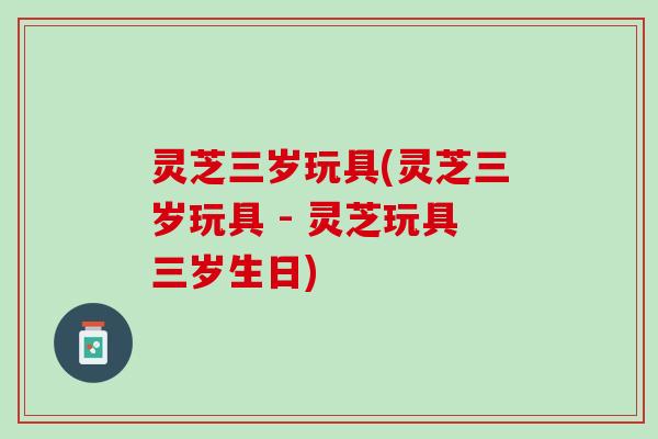 灵芝三岁玩具(灵芝三岁玩具 - 灵芝玩具三岁生日)