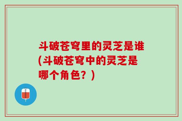 斗破苍穹里的灵芝是谁(斗破苍穹中的灵芝是哪个角色？)
