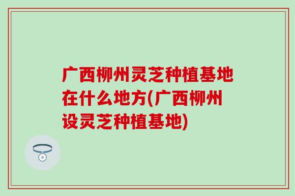 广西柳州灵芝种植基地在什么地方(广西柳州设灵芝种植基地)
