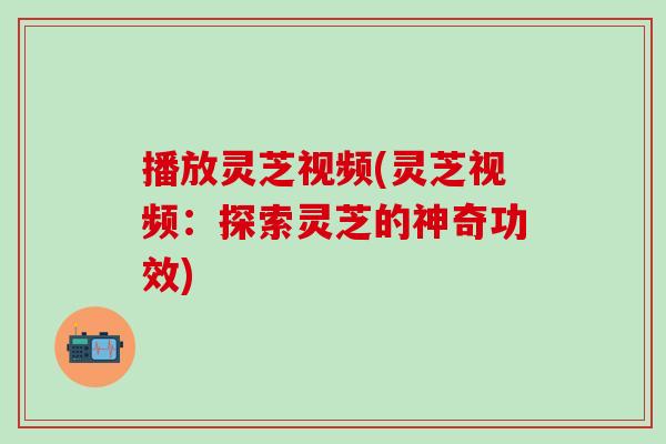 播放灵芝视频(灵芝视频：探索灵芝的神奇功效)