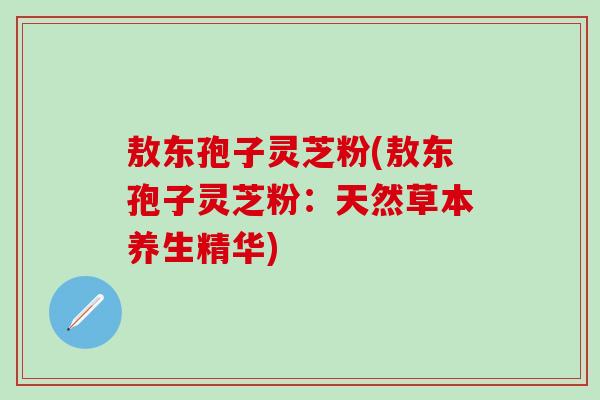 敖东孢子灵芝粉(敖东孢子灵芝粉：天然草本养生精华)