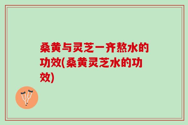 桑黄与灵芝一齐熬水的功效(桑黄灵芝水的功效)