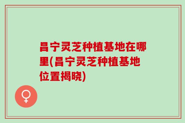 昌宁灵芝种植基地在哪里(昌宁灵芝种植基地位置揭晓)