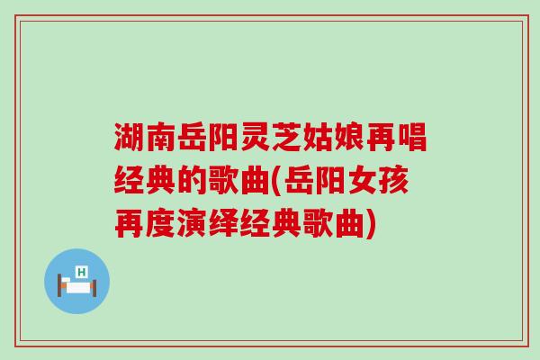 湖南岳阳灵芝姑娘再唱经典的歌曲(岳阳女孩再度演绎经典歌曲)