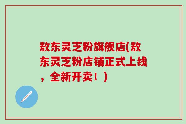 敖东灵芝粉旗舰店(敖东灵芝粉店铺正式上线，全新开卖！)