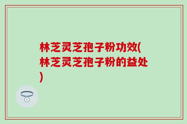 林芝灵芝孢子粉功效(林芝灵芝孢子粉的益处) 林芝灵芝孢子粉功效(林芝灵芝孢子粉的益处)